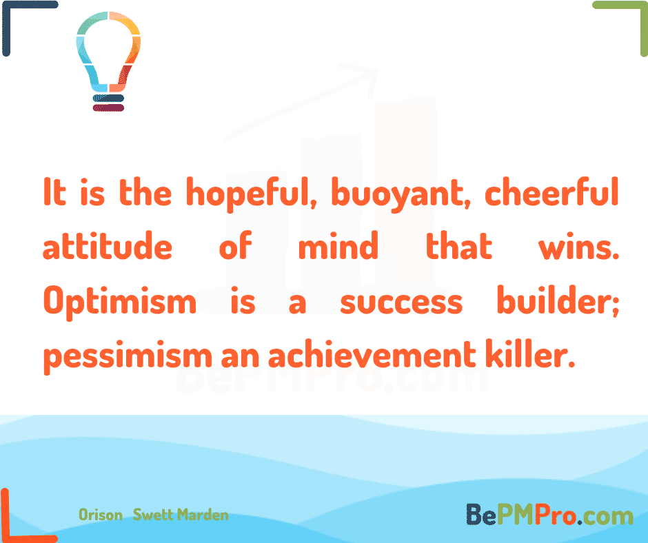 It is the hopeful, buoyant, cheerful attitude of mind that wins. Optimism is a success builder; pessimism an achievement killer. Orison Swett Marden –